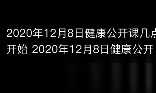 2020年12月8日健康公开课几点开始 2020年12月8日健康公开课几点开始上