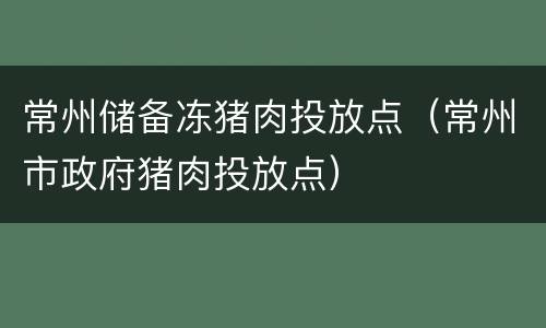 常州储备冻猪肉投放点（常州市政府猪肉投放点）
