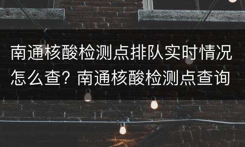 南通核酸检测点排队实时情况怎么查? 南通核酸检测点查询