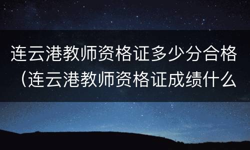 连云港教师资格证多少分合格（连云港教师资格证成绩什么时候出来）