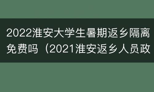 2022淮安大学生暑期返乡隔离免费吗（2021淮安返乡人员政策）