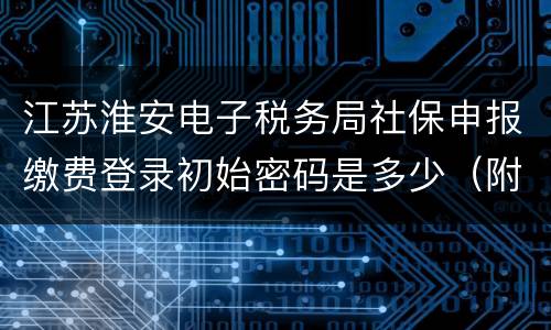 江苏淮安电子税务局社保申报缴费登录初始密码是多少（附网址）