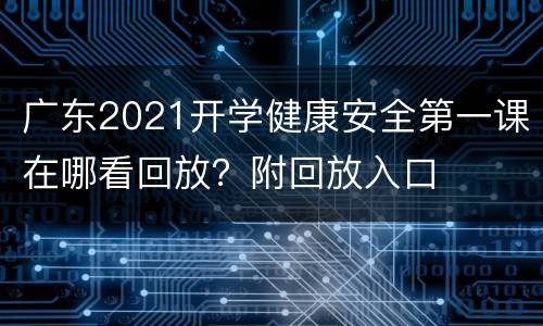 广东2021开学健康安全第一课在哪看回放？附回放入口