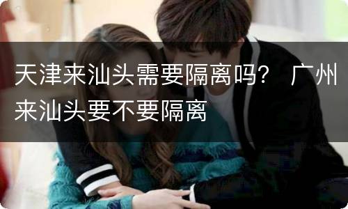 天津来汕头需要隔离吗？ 广州来汕头要不要隔离