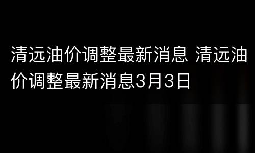 清远油价调整最新消息 清远油价调整最新消息3月3日