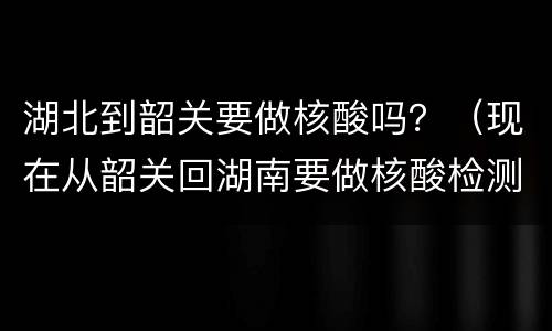 湖北到韶关要做核酸吗？（现在从韶关回湖南要做核酸检测吗）
