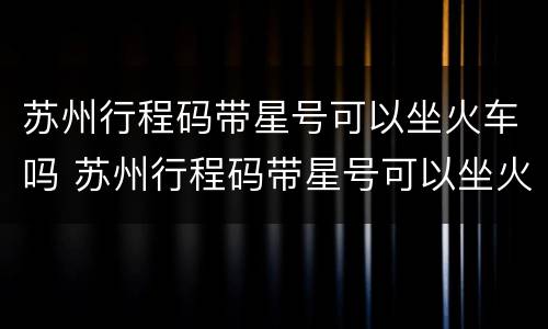 苏州行程码带星号可以坐火车吗 苏州行程码带星号可以坐火车吗