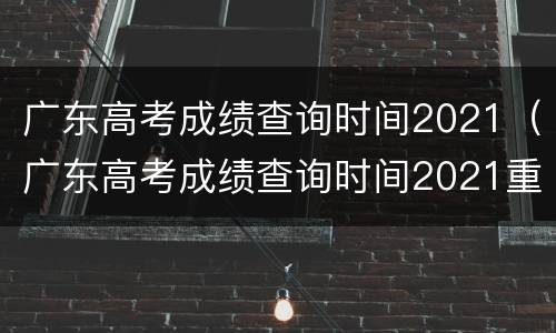 广东高考成绩查询时间2021（广东高考成绩查询时间2021重本线）