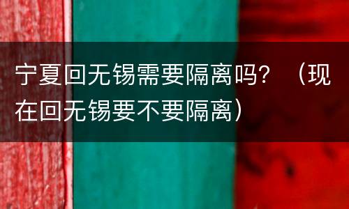 宁夏回无锡需要隔离吗？（现在回无锡要不要隔离）