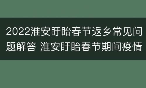 2022淮安盱眙春节返乡常见问题解答 淮安盱眙春节期间疫情防控告知书