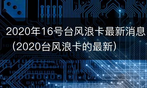 2020年16号台风浪卡最新消息（2020台风浪卡的最新）