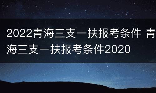 2022青海三支一扶报考条件 青海三支一扶报考条件2020