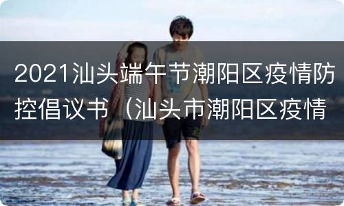 2021汕头端午节潮阳区疫情防控倡议书（汕头市潮阳区疫情防控指挥部）