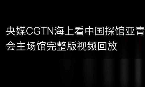央媒CGTN海上看中国探馆亚青会主场馆完整版视频回放