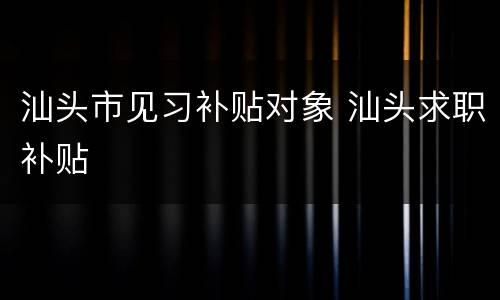 汕头市见习补贴对象 汕头求职补贴