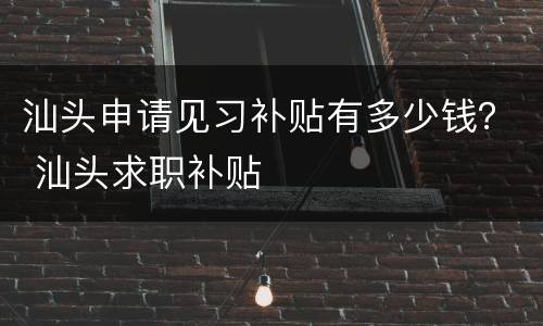 汕头申请见习补贴有多少钱？ 汕头求职补贴