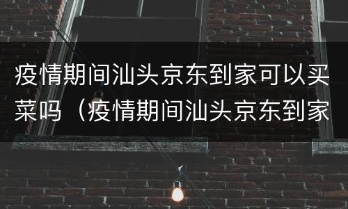 疫情期间汕头京东到家可以买菜吗（疫情期间汕头京东到家可以买菜吗）
