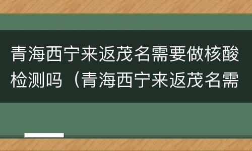 青海西宁来返茂名需要做核酸检测吗（青海西宁来返茂名需要做核酸检测吗）