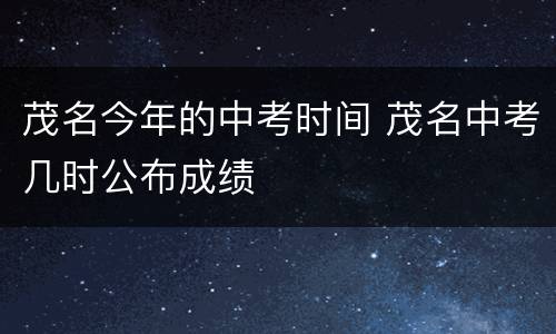 茂名今年的中考时间 茂名中考几时公布成绩