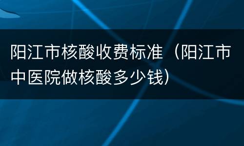 阳江市核酸收费标准（阳江市中医院做核酸多少钱）
