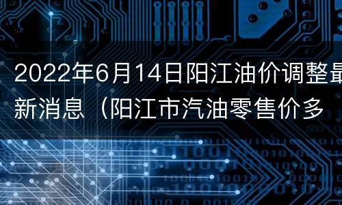 2022年6月14日阳江油价调整最新消息（阳江市汽油零售价多少钱一升）