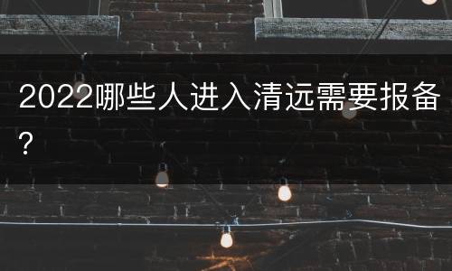 2022哪些人进入清远需要报备？