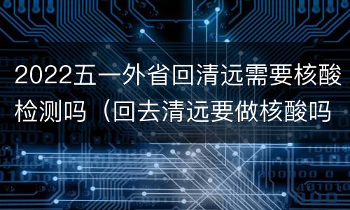 2022五一外省回清远需要核酸检测吗（回去清远要做核酸吗）