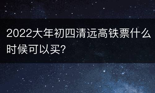 2022大年初四清远高铁票什么时候可以买？