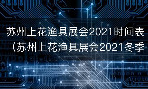 苏州上花渔具展会2021时间表（苏州上花渔具展会2021冬季）