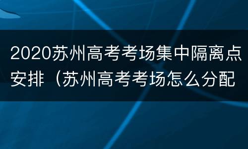 2020苏州高考考场集中隔离点安排（苏州高考考场怎么分配）