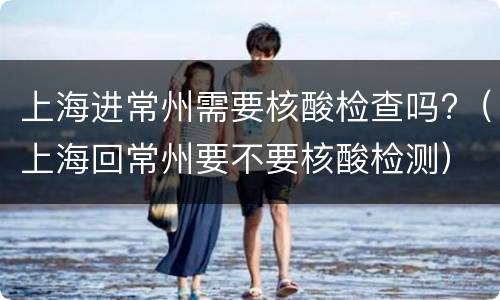 上海进常州需要核酸检查吗?（上海回常州要不要核酸检测）