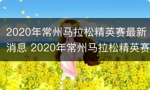 2020年常州马拉松精英赛最新消息 2020年常州马拉松精英赛最新消息视频