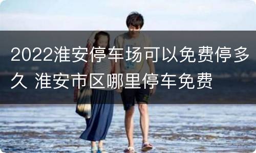 2022淮安停车场可以免费停多久 淮安市区哪里停车免费