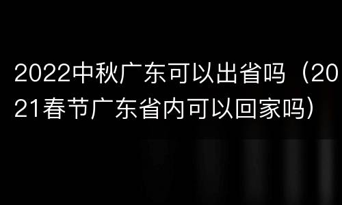2022中秋广东可以出省吗（2021春节广东省内可以回家吗）
