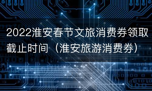 2022淮安春节文旅消费券领取截止时间（淮安旅游消费券）