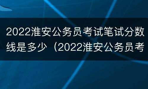 2022淮安公务员考试笔试分数线是多少（2022淮安公务员考试笔试分数线是多少分）
