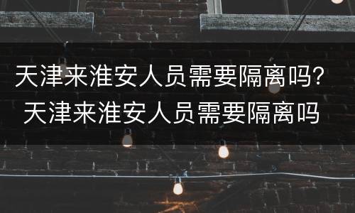 天津来淮安人员需要隔离吗？ 天津来淮安人员需要隔离吗