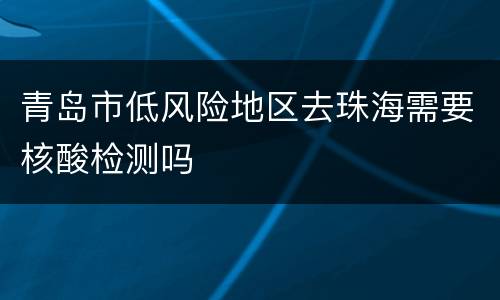 青岛市低风险地区去珠海需要核酸检测吗