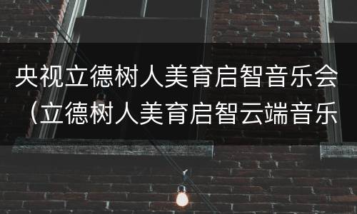 央视立德树人美育启智音乐会（立德树人美育启智云端音乐课）