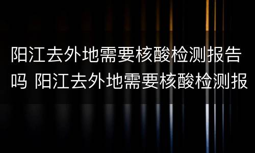 阳江去外地需要核酸检测报告吗 阳江去外地需要核酸检测报告吗今天