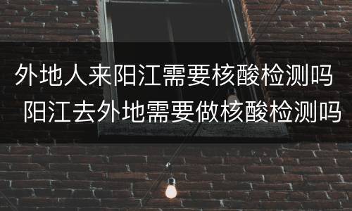 外地人来阳江需要核酸检测吗 阳江去外地需要做核酸检测吗