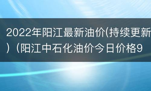 2022年阳江最新油价(持续更新)（阳江中石化油价今日价格92）