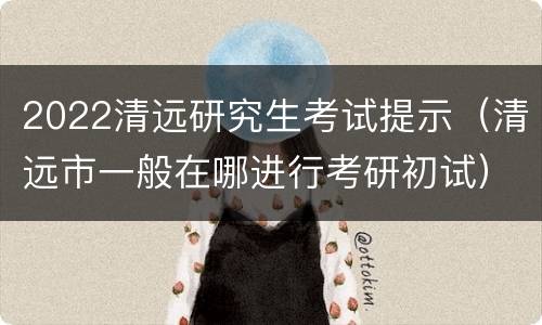2022清远研究生考试提示（清远市一般在哪进行考研初试）