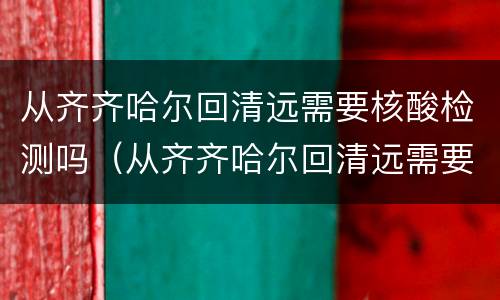 从齐齐哈尔回清远需要核酸检测吗（从齐齐哈尔回清远需要核酸检测吗最新）