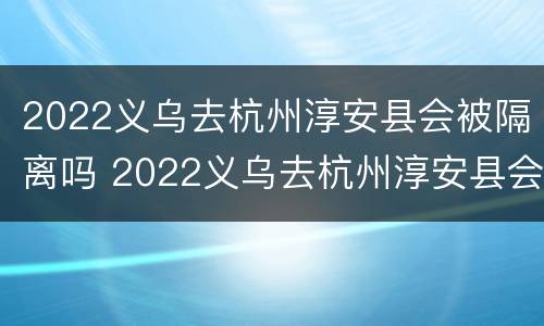 2022义乌去杭州淳安县会被隔离吗 2022义乌去杭州淳安县会被隔离吗最新消息