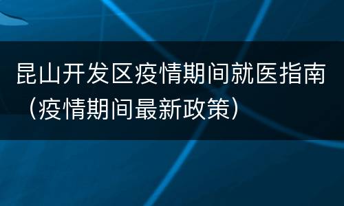 昆山开发区疫情期间就医指南（疫情期间最新政策）