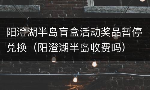 阳澄湖半岛盲盒活动奖品暂停兑换（阳澄湖半岛收费吗）