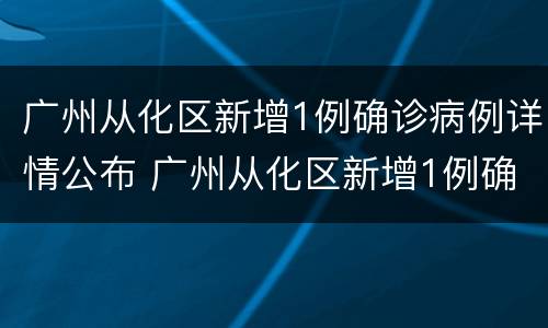 广州从化区新增1例确诊病例详情公布 广州从化区新增1例确诊病例详情公布图
