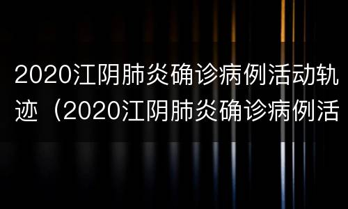 2020江阴肺炎确诊病例活动轨迹（2020江阴肺炎确诊病例活动轨迹公布）