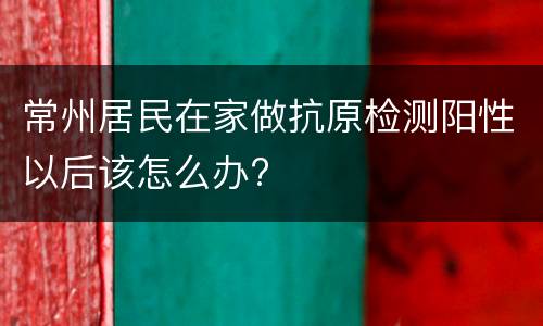 常州居民在家做抗原检测阳性以后该怎么办?